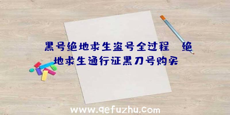 「黑号绝地求生盗号全过程」|绝地求生通行证黑刀号购买